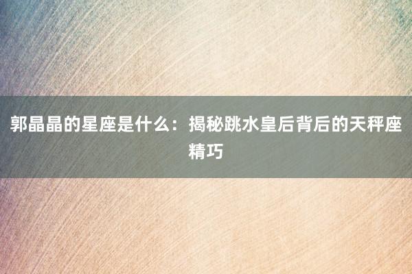 郭晶晶的星座是什么：揭秘跳水皇后背后的天秤座精巧